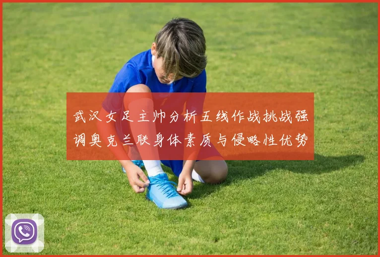武汉女足主帅分析五线作战挑战强调奥克兰联身体素质与侵略性优势