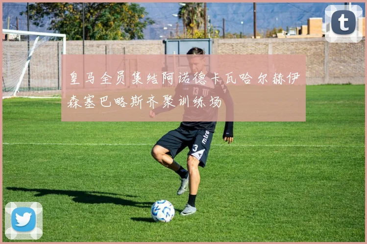 皇马全员集结阿诺德卡瓦哈尔赫伊森塞巴略斯齐聚训练场