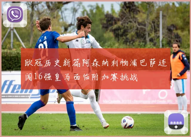 欧冠历史新篇阿森纳利物浦巴萨连闯16强皇马面临附加赛挑战