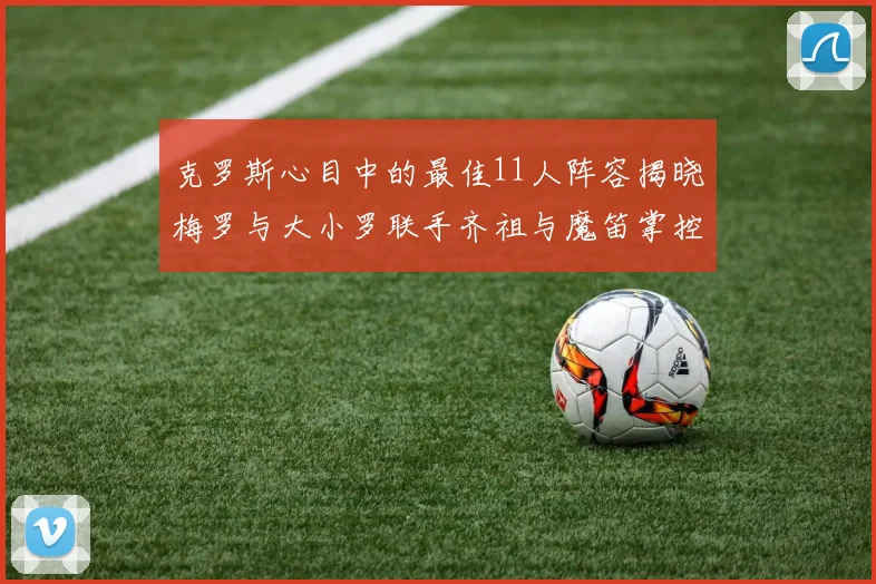 克罗斯心目中的最佳11人阵容揭晓梅罗与大小罗联手齐祖与魔笛掌控中场