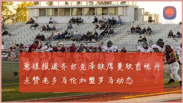 意媒报道齐尔克泽缺席曼联首练并点赞老乡马伦加盟罗马动态