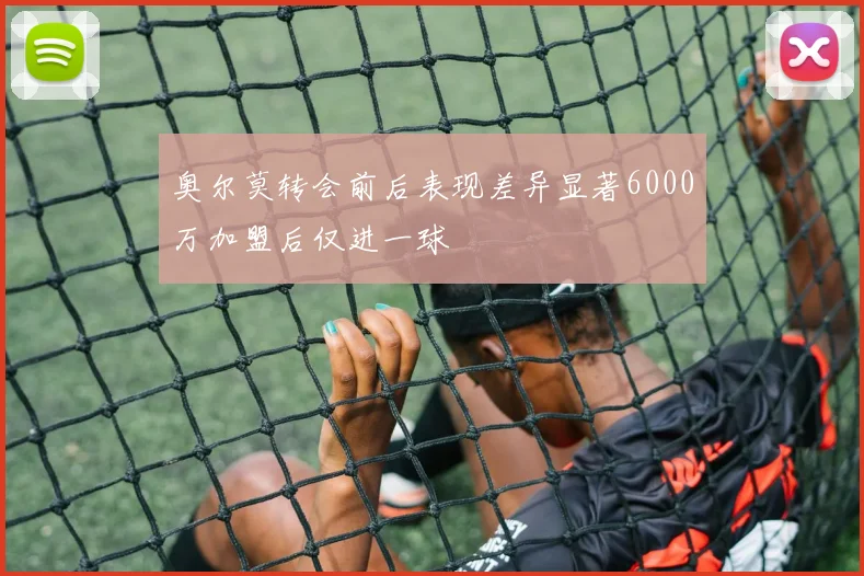 奥尔莫转会前后表现差异显著6000万加盟后仅进一球