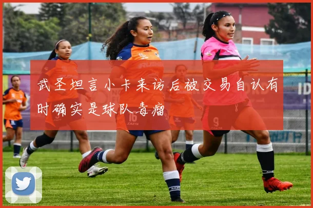 武圣坦言小卡来访后被交易自认有时确实是球队毒瘤