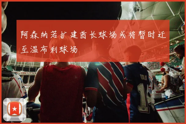 阿森纳若扩建酋长球场或将暂时迁至温布利球场