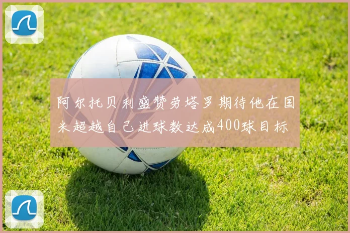 阿尔托贝利盛赞劳塔罗期待他在国米超越自己进球数达成400球目标
