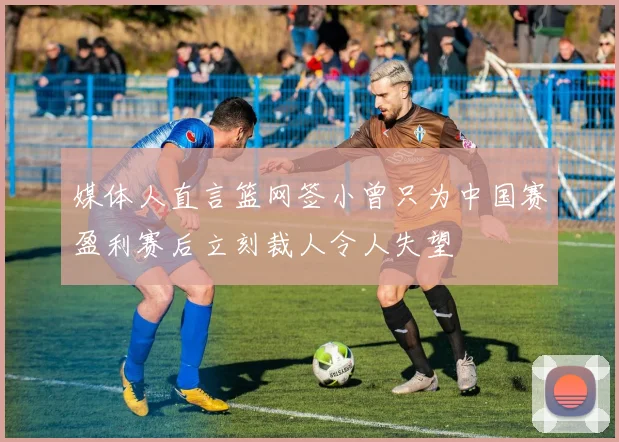 媒体人直言篮网签小曾只为中国赛盈利赛后立刻裁人令人失望