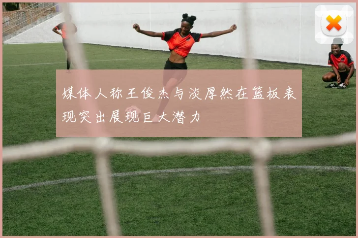 媒体人称王俊杰与淡厚然在篮板表现突出展现巨大潜力