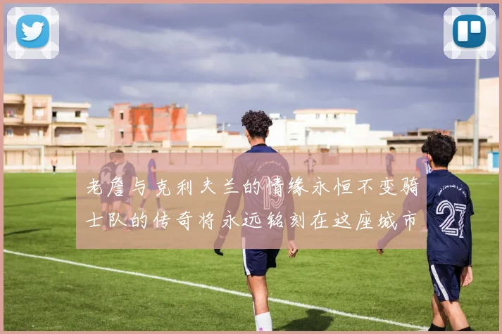 老詹与克利夫兰的情缘永恒不变骑士队的传奇将永远铭刻在这座城市