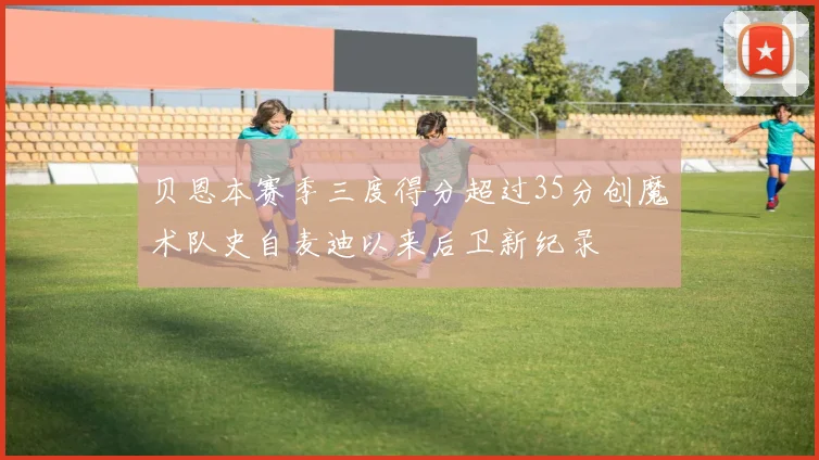 贝恩本赛季三度得分超过35分创魔术队史自麦迪以来后卫新纪录