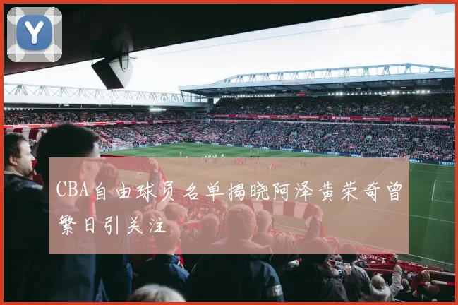 CBA自由球员名单揭晓阿泽黄荣奇曾繁日引关注
