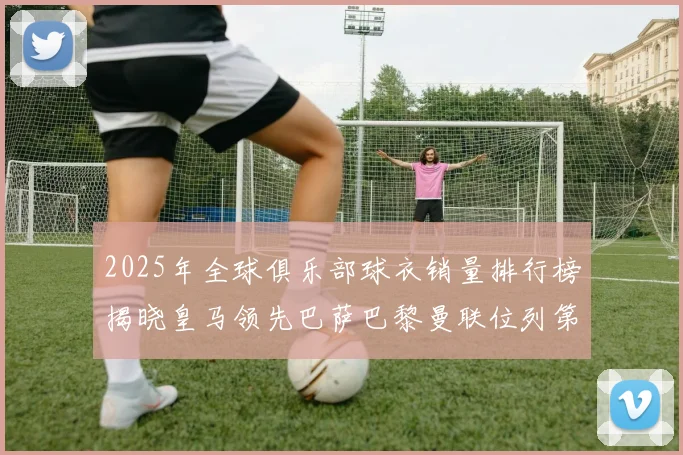 2025年全球俱乐部球衣销量排行榜揭晓皇马领先巴萨巴黎曼联位列第七