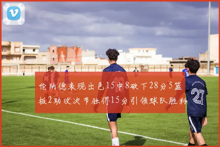 伦纳德表现出色15中8砍下28分5篮板2助攻次节独得15分引领球队胜利