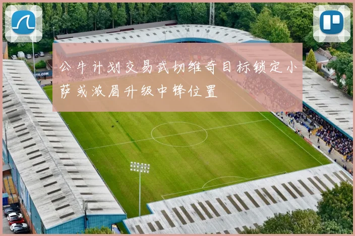 公牛计划交易武切维奇目标锁定小萨或浓眉升级中锋位置