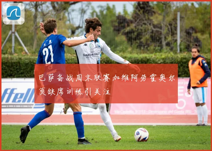 巴萨备战周末联赛加维阿劳霍奥尔莫缺席训练引关注